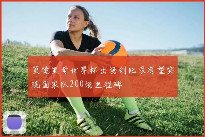 莫德里奇世界杯出场创纪录有望实现国家队200场里程碑