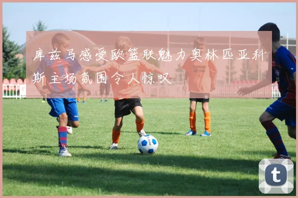 库兹马感受欧篮联魅力奥林匹亚科斯主场氛围令人惊叹