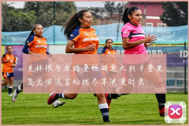 克林根与未婚妻畅游意大利卡普里岛无惧流言纷扰尽享浪漫时光