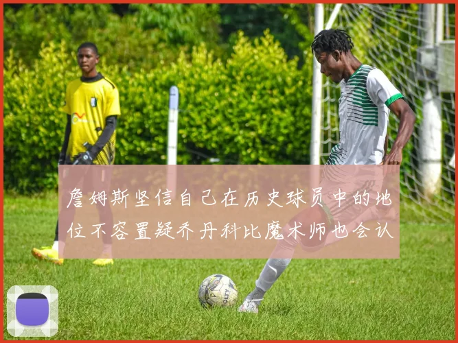 詹姆斯坚信自己在历史球员中的地位不容置疑乔丹科比魔术师也会认同