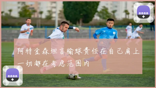 阿特金森坦言输球责任在自己肩上一切都在考虑范围内