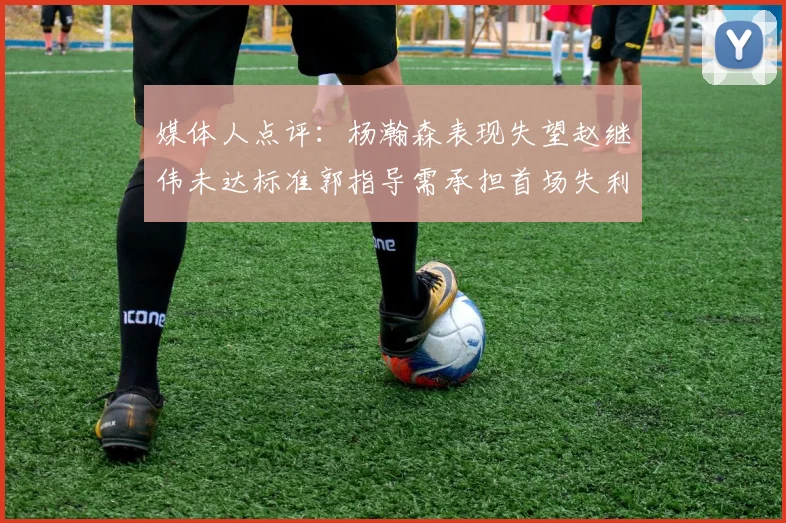 媒体人点评：杨瀚森表现失望赵继伟未达标准郭指导需承担首场失利责任