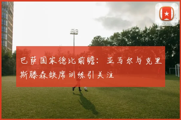 巴萨国家德比前瞻：亚马尔与克里斯滕森缺席训练引关注