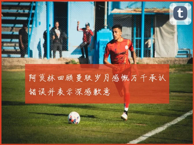 阿莫林回顾曼联岁月感慨万千承认错误并表示深感歉意