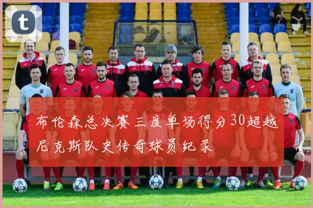 布伦森总决赛三度单场得分30超越尼克斯队史传奇球员纪录