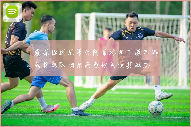 意媒称迈尼昂对阿莱格里下课不满或将离队切尔西密切关注其动态