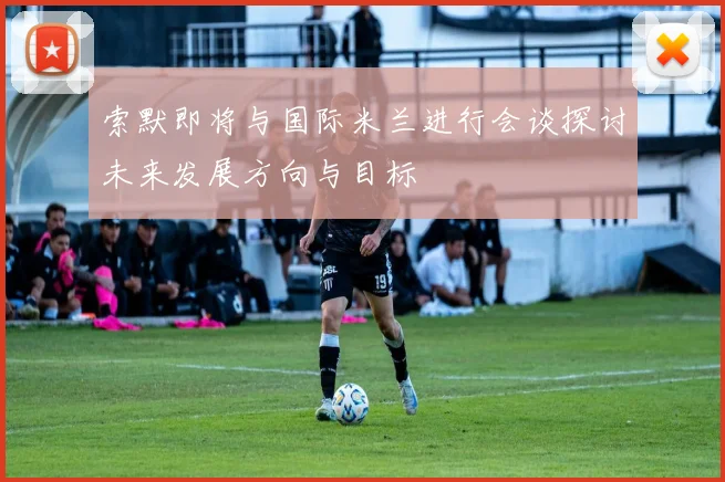 索默即将与国际米兰进行会谈探讨未来发展方向与目标