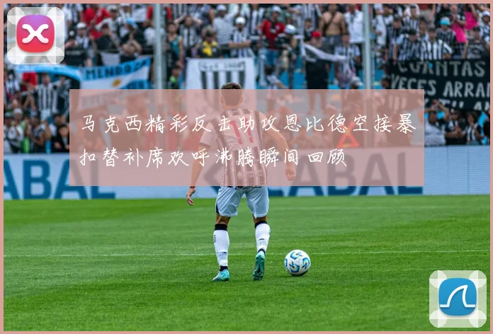 马克西精彩反击助攻恩比德空接暴扣替补席欢呼沸腾瞬间回顾