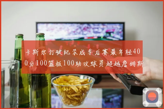卡斯尔打破纪录成季后赛最年轻400分100篮板100助攻球员超越詹姆斯荣耀时刻
