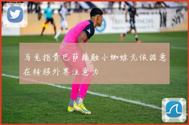 马竞指责巴萨接触小蜘蛛无依据意在转移外界注意力