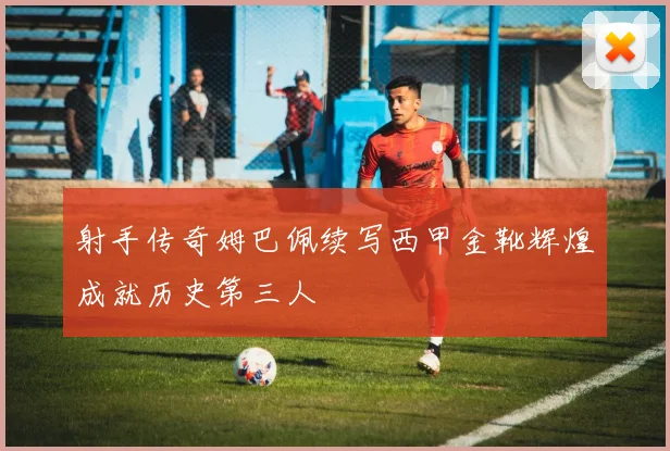 射手传奇姆巴佩续写西甲金靴辉煌成就历史第三人