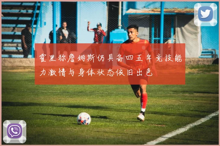 霍里称詹姆斯仍具备四五年竞技能力激情与身体状态依旧出色