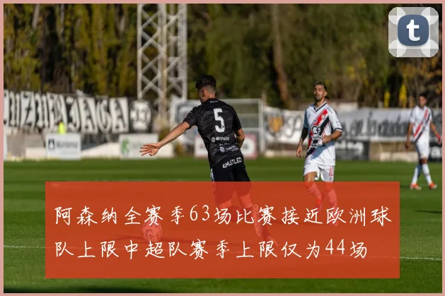 阿森纳全赛季63场比赛接近欧洲球队上限中超队赛季上限仅为44场