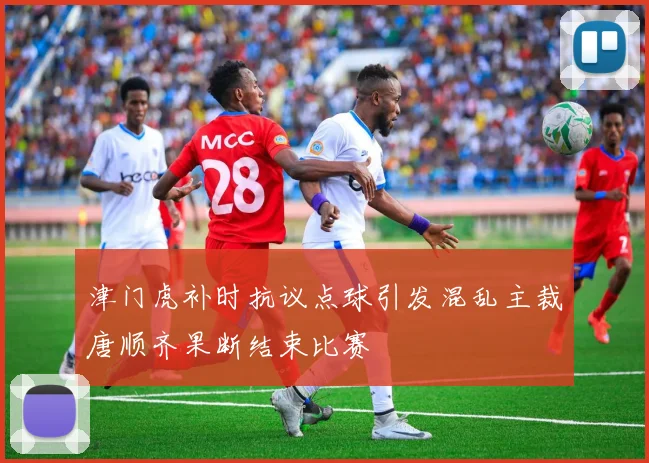 津门虎补时抗议点球引发混乱主裁唐顺齐果断结束比赛