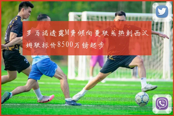罗马诺透露M费倾向曼联或热刺西汉姆联标价8500万镑起步