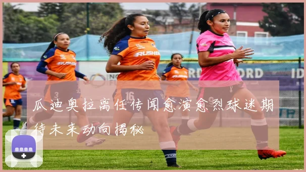 瓜迪奥拉离任传闻愈演愈烈球迷期待未来动向揭秘