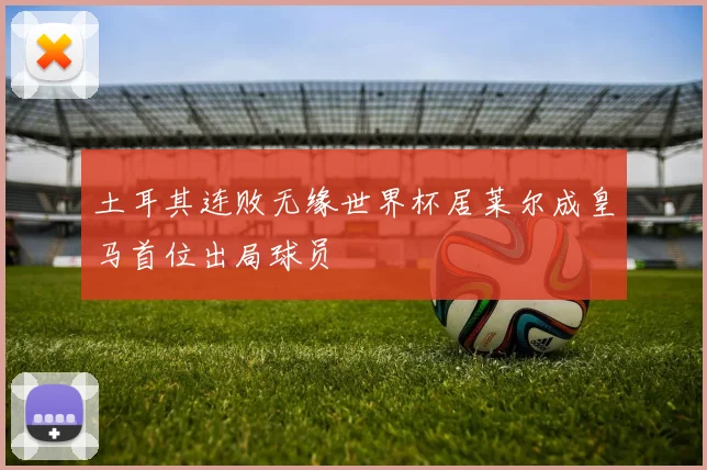 土耳其连败无缘世界杯居莱尔成皇马首位出局球员