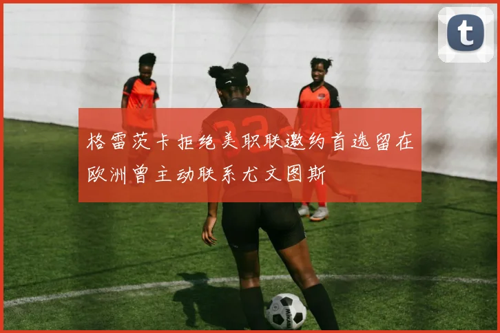 格雷茨卡拒绝美职联邀约首选留在欧洲曾主动联系尤文图斯