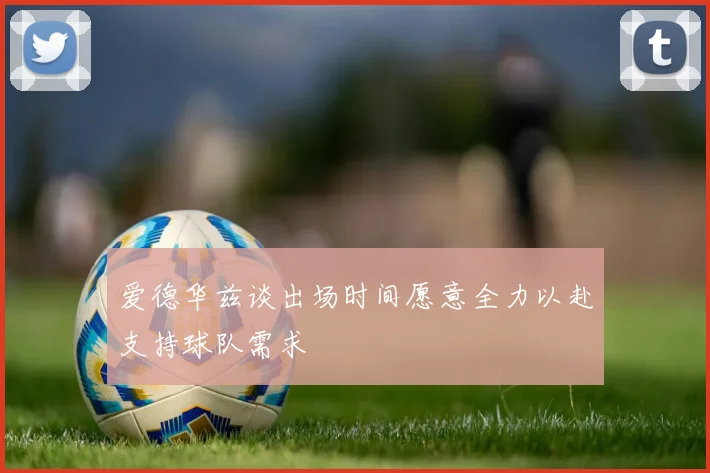 爱德华兹谈出场时间愿意全力以赴支持球队需求