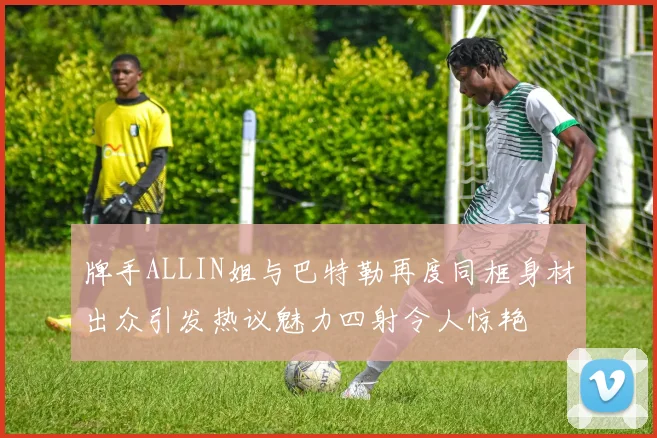 牌手ALLIN姐与巴特勒再度同框身材出众引发热议魅力四射令人惊艳