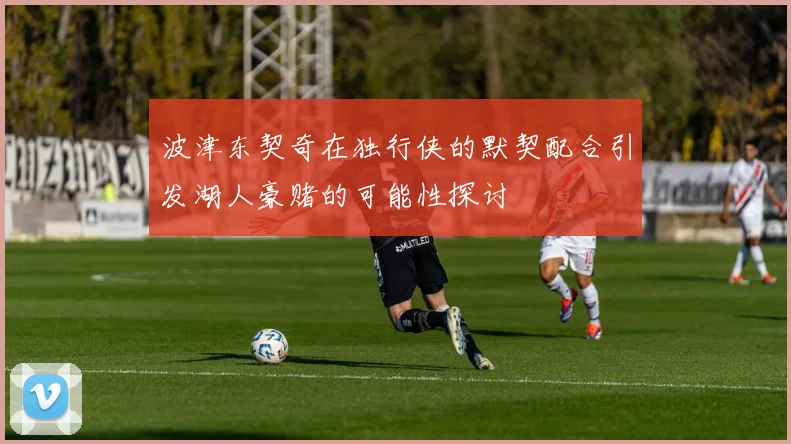 波津东契奇在独行侠的默契配合引发湖人豪赌的可能性探讨