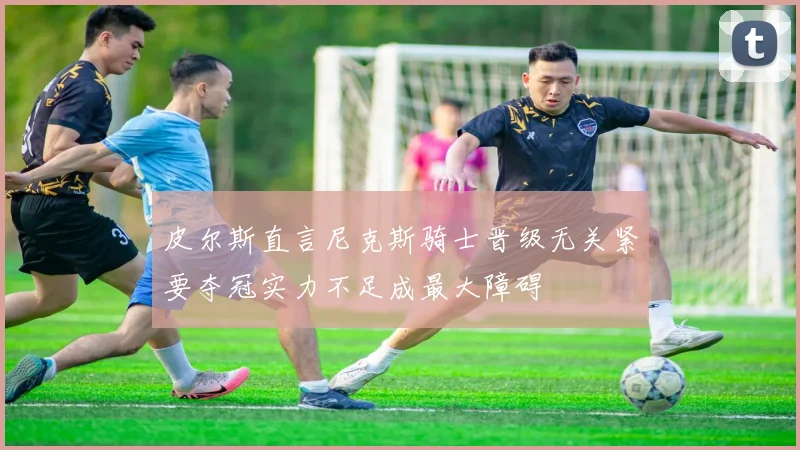 皮尔斯直言尼克斯骑士晋级无关紧要夺冠实力不足成最大障碍